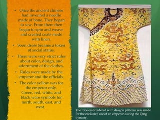 .
 • Once the ancient chinese
     had invented a needle
   made of bone. They began
    to sew. From there then
   began to spin and weave
    and created coats made
          with linen.
• Soon dress became a token
       of social status.
• There were very strict rules
    about color, design, and
   adornment of the clothes.
 • Rules were made by the
   emperor and the officials.
 • The color yellow was for
       the emperor only.
    Green, red, white, and
    black were symbols for
    north, south, east, and
             west.
                                 The robe embroidered with dragon patterns was made
                                 for the exclusive use of an emperor during the Qing
                                 dynasty.
 