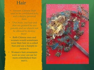 Hair
 • Ancient Chinese Hair
  used to be considered holy
    and a deeply personal
             item.
• “Our body, our hair and
  skin are granted by our
 parents and we should not
   be allowed to destroy
           them”.
 • Both Chinese men and
  women would sometimes
  wear their hair in a coiled
   bun and use a hairpin to
          secure it.
• Women's hair ornaments
  were as your can see far
  more embellished than
          men's.
 