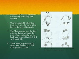    Unmarried Chinese girls hair
    was usually worn long and
    braided.

   Women combed the hair back
    from the face and wound into a
    knot at the nape of the neck.

   The Manchu regime of the time
    dictated that men shaved the
    front of the head and wore the
    back hair long and braided, tied
    with black silk.

   There were many interesting
    styles seen that branched off
    those particular rules.
                                       http://www.chinahistoryforum.com/index.php?/topic/266
                                       04-ancient-chinese-childrens-hairstyles/
 