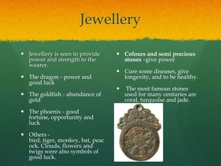 Jewellery

 Jewellery is seen to provide      Colours and semi precious
  power and strength to the          stones –give power
  wearer.
                                    Cure some diseases, give
 The dragon - power and             longevity, and to be healthy.
  good luck
                                       The most famous stones
 The goldfish - abundance of          used for many centuries are
  gold                                 coral, turquoise and jade.

 The phoenix - good
  fortune, opportunity and
  luck

 Others -
  bird, tiger, monkey, bat, peac
  ock. Clouds, flowers and
  twigs were also symbols of
  good luck.
 