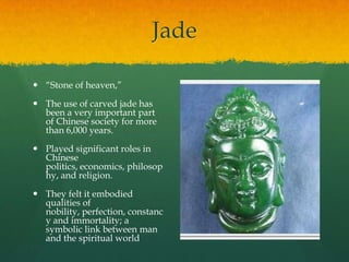 Jade

 “Stone of heaven,”

 The use of carved jade has
  been a very important part
  of Chinese society for more
  than 6,000 years.

 Played significant roles in
  Chinese
  politics, economics, philosop
  hy, and religion.

 They felt it embodied
  qualities of
  nobility, perfection, constanc
  y and immortality; a
  symbolic link between man
  and the spiritual world
 