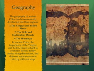 Geography
  The geography of ancient
 China can be conveniently
divided up into three regions:
 1) The Yangtze and Yellow
           Rivers
      2) The Gobi and
    Taklamakan Deserts
      3) The Himalayas
     In ancient China, the
  importance of the Yangtze
 and Yellow Rivers is hard to
   overstate. People mostly
settled along these rivers, and
  different settlements were
   ruled by different kings
 