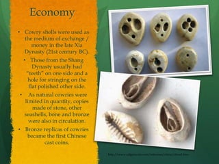 Economy
• Cowry shells were used as
  the medium of exchange /
     money in the late Xia
  Dynasty (21st century BC).
    • Those from the Shang
        Dynasty usually had
     “teeth” on one side and a
     hole for stringing on the
      flat polished other side.
•     As natural cowries were
    limited in quantity, copies
       made of stone, other
    seashells, bone and bronze
      were also in circulation.
• Bronze replicas of cowries
   became the first Chinese
         cast coins.

                                  http://www.calgarycoin.com/reference/china/china1.htm
 