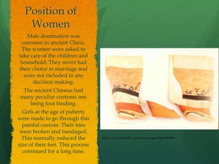 Position of
    Women
   Male domination was
 common in ancient China.
 The women were asked to
take care of the children and
 household. They never had
their choice in marriage and
  were not included in any
      decision making.
  The ancient Chinese had
 many peculiar customs one
    being foot binding.
  Girls at the age of puberty
were made to go through this
  painful custom. Their toes
 were broken and bandaged.
  This normally reduced the        http://www.suite101.com/view_image.cfm/1600261

size of their feet. This process
  continued for a long time.
 