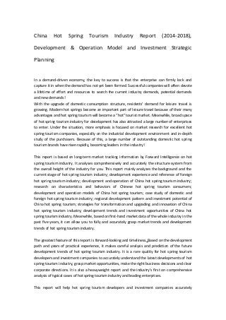 China Hot Spring Tourism Industry Report (2014-2018),
Development & Operation Model and Investment Strategic
Planning
In a demand-driven economy, the key to success is that the enterprise can firmly lock and
capture it in when the demand has not yet been formed. Successful companies will often devote
a lifetime of effort and resources to search the current industry demands, potential demands
and new demands!
With the upgrade of domestic consumption structure, residents' demand for leisure travel is
growing. Modern hot springs become an important part of leisure travel because of their many
advantages and hot spring tourism will become a “hot” tourist market. Meanwhile, broad space
of hot spring tourism industry for development has also attracted a large number of enterprises
to enter. Under the situation, more emphasis is focused on market research for excellent hot
spring tourism companies, especially on the industrial development environment and in-depth
study of the purchasers. Because of this, a large number of outstanding domestic hot spring
tourism brands have risen rapidly, becoming leaders in the industry!
This report is based on long-term market tracking information by Forward Intelligence on hot
spring tourism industry. It analyses comprehensively and accurately the structure system from
the overall height of the industry for you. This report mainly analyzes the background and the
current stage of hot spring tourism industry; development experience and reference of foreign
hot spring tourism industry; development and operation of China hot spring tourism industry;
research on characteristics and behaviors of Chinese hot spring tourism consumers;
development and operation models of China hot spring tourism; case study of domestic and
foreign hot spring tourism industry; regional development pattern and investment potential of
China hot spring tourism; strategies for transformation and upgrading and innovation of China
hot spring tourism industry; development trends and investment opportunities of China hot
spring tourism industry. Meanwhile, based on first-hand market data of the whole industry in the
past five years, it can allow you to fully and accurately grasp market trends and development
trends of hot spring tourism industry.
The greatest feature of this report is forward-looking and timeliness. Based on the development
path and years of practical experience, it makes careful analysis and prediction of the future
development trends of hot spring tourism industry. It is a rare quality for hot spring tourism
developers and investment companies to accurately understand the latest developments of hot
spring tourism industry, grasp market opportunities, make the right business decisions and clear
corporate directions. It is also a heavyweight report and the industry's first on comprehensive
analysis of typical cases of hot spring tourism industry and leading enterprises.
This report will help hot spring tourism developers and investment companies accurately
 