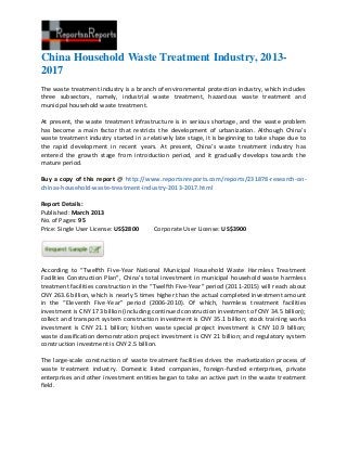 China Household Waste Treatment Industry, 2013-
2017
The waste treatment industry is a branch of environmental protection industry, which includes
three subsectors, namely, industrial waste treatment, hazardous waste treatment and
municipal household waste treatment.

At present, the waste treatment infrastructure is in serious shortage, and the waste problem
has become a main factor that restricts the development of urbanization. Although China’s
waste treatment industry started in a relatively late stage, it is beginning to take shape due to
the rapid development in recent years. At present, China’s waste treatment industry has
entered the growth stage from introduction period, and it gradually develops towards the
mature period.

Buy a copy of this report @ http://www.reportsnreports.com/reports/231878-research-on-
chinas-household-waste-treatment-industry-2013-2017.html

Report Details:
Published: March 2013
No. of Pages: 95
Price: Single User License: US$2800      Corporate User License: US$3900




According to “Twelfth Five-Year National Municipal Household Waste Harmless Treatment
Facilities Construction Plan”, China’s total investment in municipal household waste harmless
treatment facilities construction in the “Twelfth Five-Year” period (2011-2015) will reach about
CNY 263.6 billion, which is nearly 5 times higher than the actual completed investment amount
in the “Eleventh Five-Year” period (2006-2010). Of which, harmless treatment facilities
investment is CNY 173 billion (including continued construction investment of CNY 34.5 billion);
collect and transport system construction investment is CNY 35.1 billion; stock training works
investment is CNY 21.1 billion; kitchen waste special project investment is CNY 10.9 billion;
waste classification demonstration project investment is CNY 21 billion; and regulatory system
construction investment is CNY 2.5 billion.

The large-scale construction of waste treatment facilities drives the marketization process of
waste treatment industry. Domestic listed companies, foreign-funded enterprises, private
enterprises and other investment entities began to take an active part in the waste treatment
field.
 