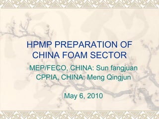 HPMP PREPARATION OF
 CHINA FOAM SECTOR
MEP/FECO, CHINA: Sun fangjuan
 CPPIA, CHINA: Meng Qingjun

         May 6, 2010
 
