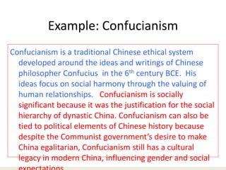 Example: Confucianism
Confucianism is a traditional Chinese ethical system
developed around the ideas and writings of Chinese
philosopher Confucius in the 6th century BCE. His
ideas focus on social harmony through the valuing of
human relationships. Confucianism is socially
significant because it was the justification for the social
hierarchy of dynastic China. Confucianism can also be
tied to political elements of Chinese history because
despite the Communist government’s desire to make
China egalitarian, Confucianism still has a cultural
legacy in modern China, influencing gender and social
 