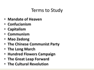 Terms to Study
• Mandate of Heaven
• Confucianism
• Capitalism
• Communism
• Mao Zedong
• The Chinese Communist Party
• The Long March
• Hundred Flowers Campaign
• The Great Leap Forward
• The Cultural Revolution
 