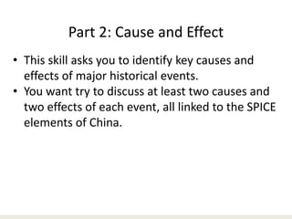 Part 2: Cause and Effect
• This skill asks you to identify key causes and
effects of major historical events.
• You want try to discuss at least two causes and
two effects of each event, all linked to the SPICE
elements of China.
 