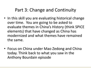 Part 3: Change and Continuity
• In this skill you are evaluating historical change
over time. You are going to be asked to
evaluate themes in China’s History (think SPICE
elements) that have changed as China has
modernized and what themes have remained
the same.
• Focus on China under Mao Zedong and China
today. Think back to what you saw in the
Anthony Bourdain episode
 