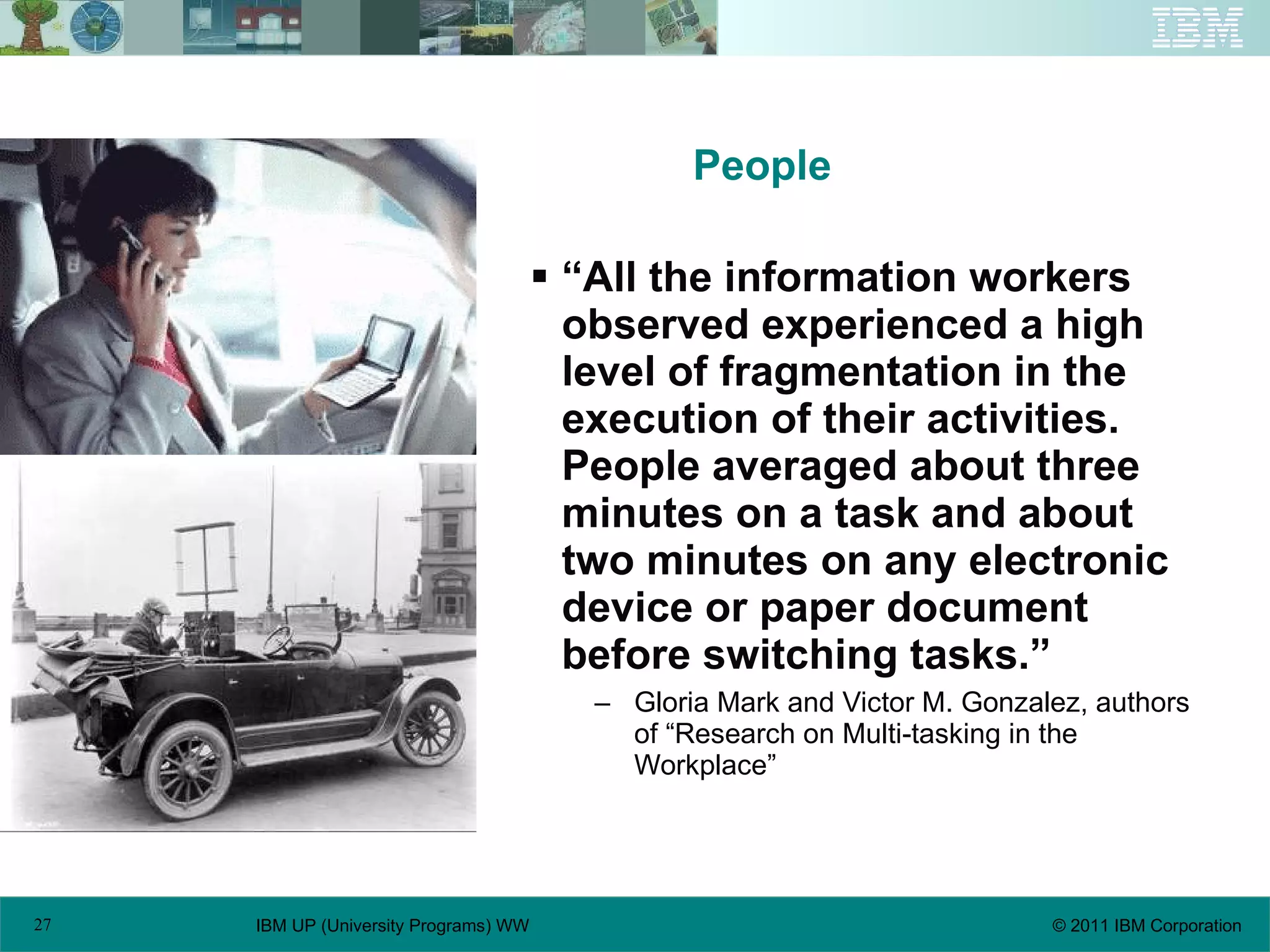People “ All the information workers observed experienced a high level of fragmentation in the execution of their activities. People averaged about three minutes on a task and about two minutes on any electronic device or paper document before switching tasks.” Gloria Mark and Victor M. Gonzalez, authors of “Research on Multi-tasking in the Workplace” 