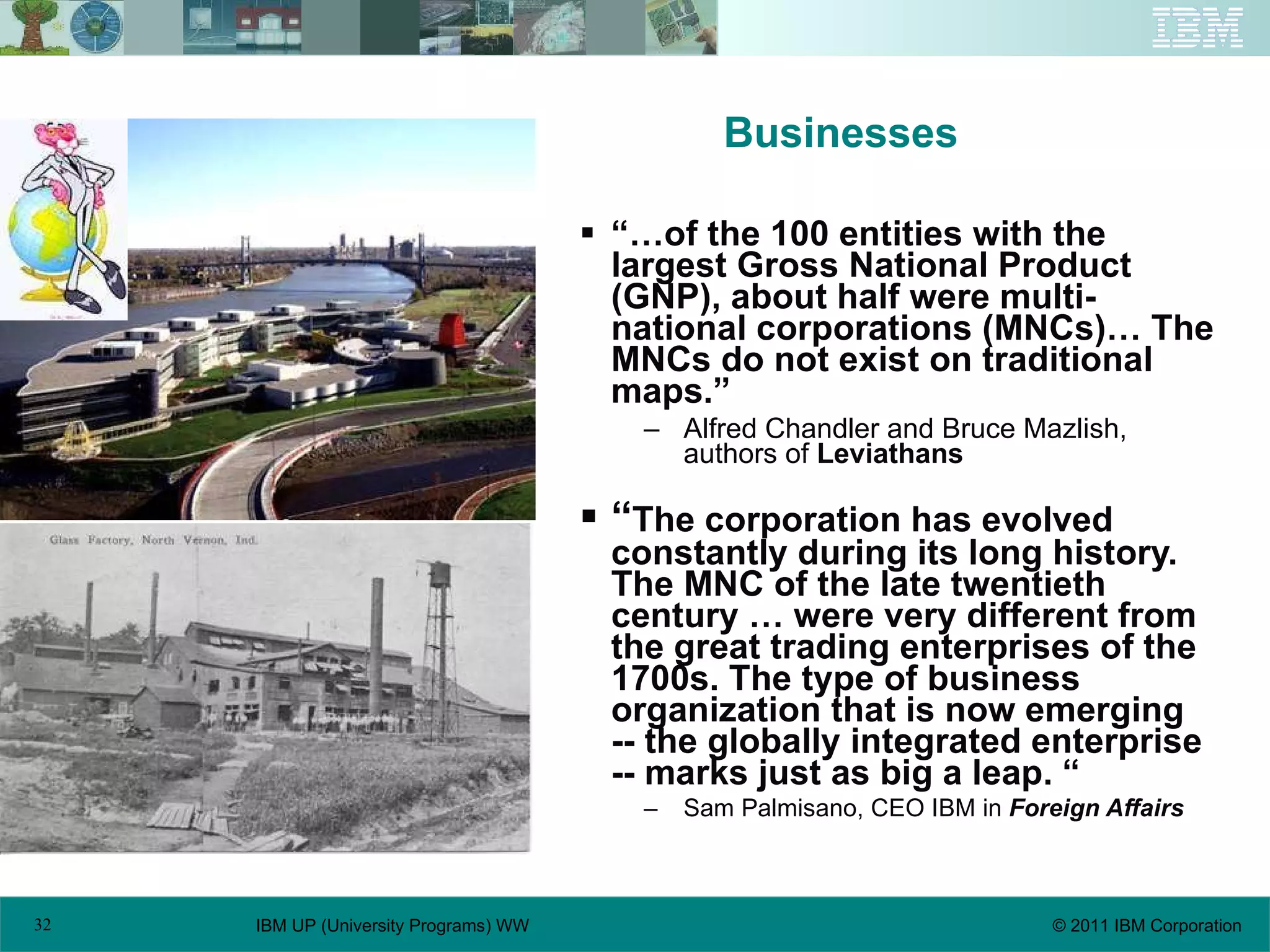 Businesses “… of the 100 entities with the largest Gross National Product (GNP), about half were multi-national corporations (MNCs)… The MNCs do not exist on traditional maps.” Alfred Chandler and Bruce Mazlish, authors of  Leviathans “ The corporation has evolved constantly during its long history. The MNC of the late twentieth century … were very different from the great trading enterprises of the 1700s. The type of business organization that is now emerging -- the globally integrated enterprise -- marks just as big a leap. “ Sam Palmisano, CEO IBM in  Foreign Affairs 