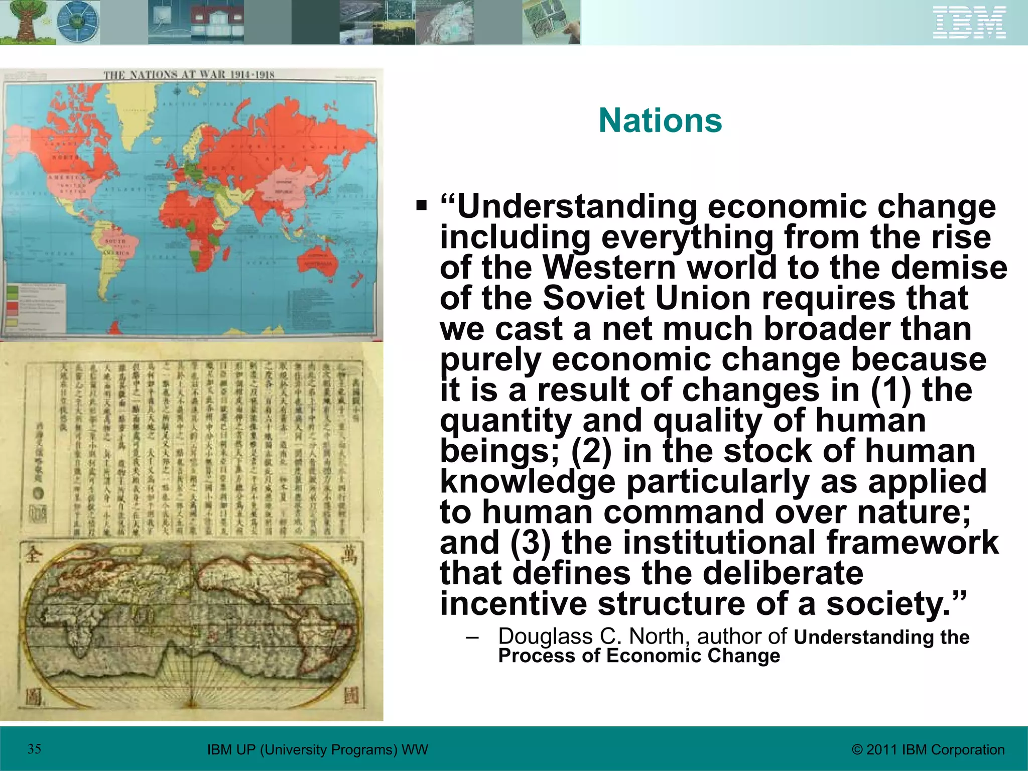 Nations “ Understanding economic change including everything from the rise of the Western world to the demise of the Soviet Union requires that we cast a net much broader than purely economic change because it is a result of changes in (1) the quantity and quality of human beings; (2) in the stock of human knowledge particularly as applied to human command over nature; and (3) the institutional framework that defines the deliberate incentive structure of a society.” Douglass C. North, author of  Understanding the Process of Economic Change   