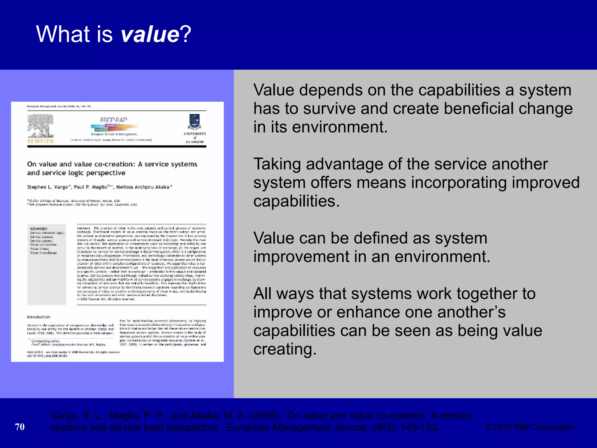 What is  value ? Value depends on the capabilities a system has to survive and create beneficial change in its environment.  Taking advantage of the service another system offers means incorporating improved capabilities.  Value can be defined as system improvement in an environment.  All ways that systems work together to improve or enhance one another’s capabilities can be seen as being value creating.  Vargo, S. L., Maglio, P. P., and Akaka, M. A. (2008).  On value and value co-creation: A service systems and service logic perspective.  European Management Journal ,  26 (3), 145-152. 