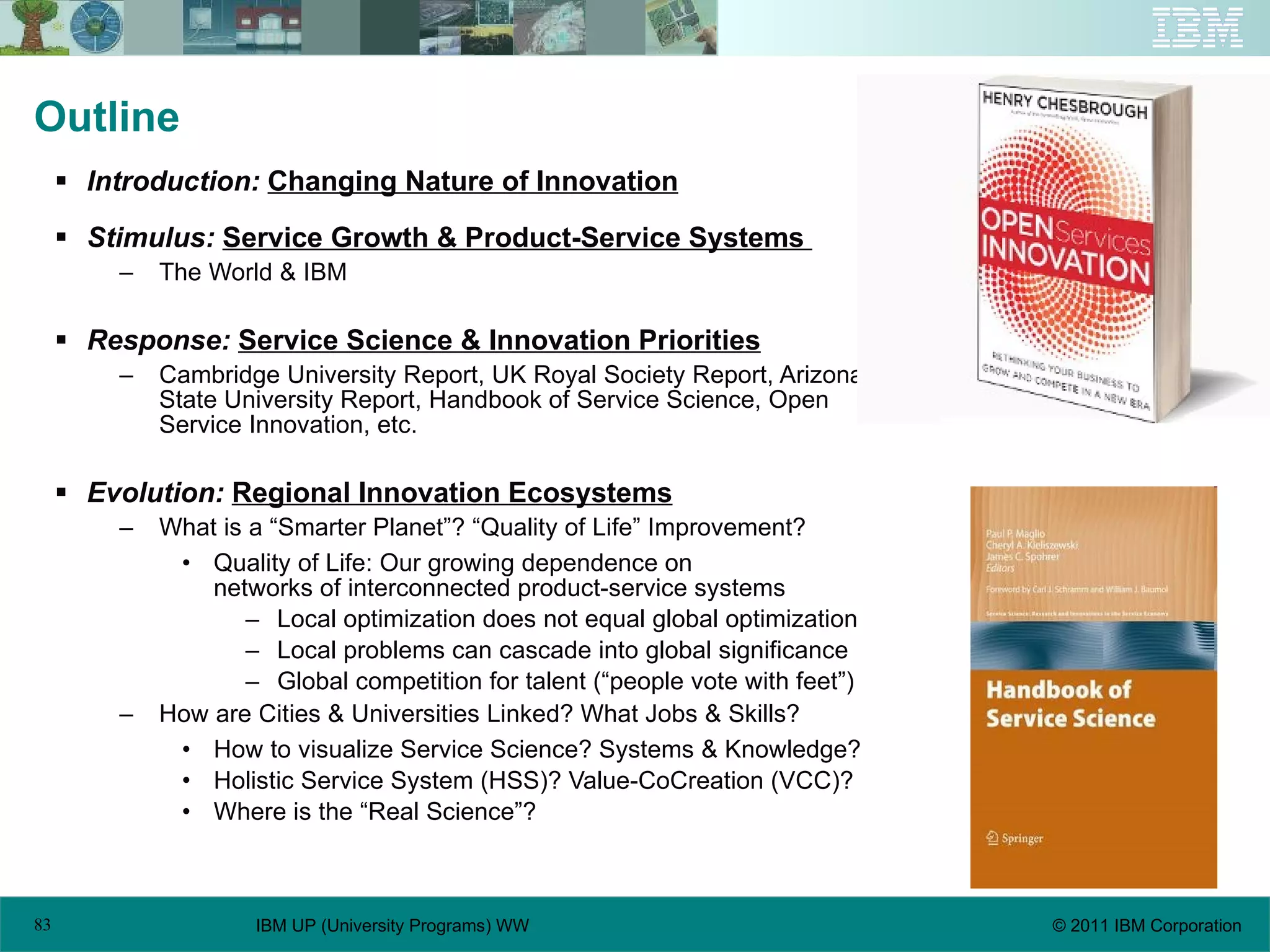 Outline Introduction:  Changing Nature of Innovation Stimulus:   Service Growth & Product-Service Systems  The World & IBM Response:   Service Science & Innovation Priorities Cambridge University Report, UK Royal Society Report, Arizona State University Report, Handbook of Service Science, Open Service Innovation, etc. Evolution:   Regional Innovation Ecosystems What is a “Smarter Planet”? “Quality of Life” Improvement? Quality of Life: Our growing dependence on  networks of interconnected product-service systems Local optimization does not equal global optimization Local problems can cascade into global significance Global competition for talent (“people vote with feet”) How are Cities & Universities Linked? What Jobs & Skills? How to visualize Service Science? Systems & Knowledge? Holistic Service System (HSS)? Value-CoCreation (VCC)? Where is the “Real Science”? 