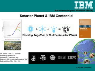 Smarter Planet & IBM Centennial Working Together to Build a Smarter Planet Dr. James (“Jim”) C. Spohrer [email_address] Innovation Champion and  Director, IBM University Programs WW Beijing China, May 23th, 2011 
