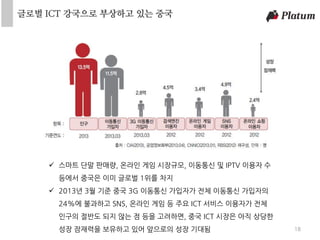 18
 스마트 단말 판매량, 온라인 게임 시장규모, 이동통신 및 IPTV 이용자 수
등에서 중국은 이미 글로벌 1위를 차지
 2013년 3월 기준 중국 3G 이동통신 가입자가 전체 이동통신 가입자의
24%에 불과하고 SNS, 온라인 게임 등 주요 ICT 서비스 이용자가 전체
인구의 절반도 되지 않는 점 등을 고려하면, 중국 ICT 시장은 아직 상당한
성장 잠재력을 보유하고 있어 앞으로의 성장 기대됨
글로벌 ICT 강국으로 부상하고 있는 중국
 