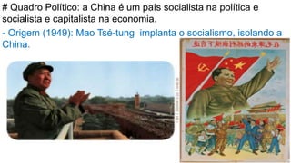 # Quadro Político: a China é um país socialista na política e
socialista e capitalista na economia.
- Origem (1949): Mao Tsé-tung implanta o socialismo, isolando a
China.
 