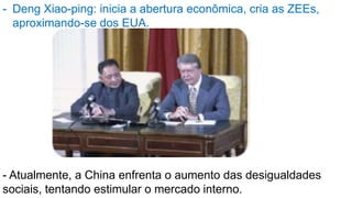 - Deng Xiao-ping: inicia a abertura econômica, cria as ZEEs,
aproximando-se dos EUA.
- Atualmente, a China enfrenta o aumento das desigualdades
sociais, tentando estimular o mercado interno.
 