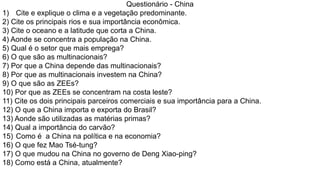 Questionário - China
1) Cite e explique o clima e a vegetação predominante.
2) Cite os principais rios e sua importância econômica.
3) Cite o oceano e a latitude que corta a China.
4) Aonde se concentra a população na China.
5) Qual é o setor que mais emprega?
6) O que são as multinacionais?
7) Por que a China depende das multinacionais?
8) Por que as multinacionais investem na China?
9) O que são as ZEEs?
10) Por que as ZEEs se concentram na costa leste?
11) Cite os dois principais parceiros comerciais e sua importância para a China.
12) O que a China importa e exporta do Brasil?
13) Aonde são utilizadas as matérias primas?
14) Qual a importância do carvão?
15) Como é a China na política e na economia?
16) O que fez Mao Tsé-tung?
17) O que mudou na China no governo de Deng Xiao-ping?
18) Como está a China, atualmente?
 