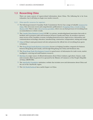 EDC | DOING BUSINESS WITH CHINA10
1 CHINA’S BUSINESS ENVIRONMENT CONTENTS
1.3 Researching China
There are many sources of export-related information about China. The following list is far from
exhaustive, but it will help you begin your market research.
1.3.1 China-specific resources for exporters
› The federal government’s Canadian Trade Commissioner Service has a range of valuable resources for
China. One of its most recent and comprehensive publications is Navigating China: A Guide to Doing
Business 2010. There is also a list of service providers, where you can ﬁnd purveyors of everything from
accommodations to vehicle rentals.
› The Canada China Business Council (CCBC) is a private, membership-based association that seeks to
facilitate and to promote trade and investment between Canada and China. Its members represent
many sectors of the Canadian economy, including ﬁnancial services, legal services, information and
communications technology, education, manufacturing, construction, transportation, mining and energy.
› China is China’s main government web site and presents the ofﬁcial view of everything from sports
to business.
› The Hong Kong-Canada Business Association focuses on helping Canadian companies do business
between Hong Kong and Canada, and through Hong Kong into China and Southeast Asia.
› The Hong Kong Trade Development Council is a good source of information for trade events, market
intelligence, sourcing and small business resources.
› BizChina is a major source of ofﬁcial information about China’s industry, agriculture, ﬁnance, trade
and economic affairs in general. It is operated by the Ministry of Commerce of the People’s Republic
of China (MOFCOM).
› The Asia-Paciﬁc Foundation maintains a website that includes news and information about China and
the rest of the Asia-Paciﬁc region.
› The CIA World Factbook has a useful chapter on China.
BACK NEXT
 
