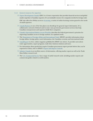 EDC | DOING BUSINESS WITH CHINA11
1 CHINA’S BUSINESS ENVIRONMENT CONTENTS
1.3.2 General resources for exporters
› Export Development Canada (EDC) is a Crown corporation that provides ﬁnancial services and global
market expertise to Canadian exporters. It’s an invaluable resource for companies involved in foreign trade.
EDC also offers free 90-day access to eLearning, a variety of online learning courses geared to the needs
of small exporters.
› Canada Business is one of the ﬁrst places you should go for general export information. It’s a
collaborative network of federal (and in some cases provincial) government services that help
Canadian entrepreneurs and exporters build their companies.
› Canada’s International Market Access Priorities describes the federal government’s priorities for
improving Canadian access to foreign markets. It is updated yearly.
› The Department of Foreign Affairs and International Trade (DFAIT) provides information about
foreign affairs, foreign policy, travel information, the Canadian economy and international trade.
› CanadExport is a free, online magazine published by DFAIT (see above). It provides news about
trade opportunities, export programs, trade fairs, business missions and more.
› For information about goods that require Canadian government export permits before they can be
exported to China, refer to DFAIT’s Export and Import Controls.
› Industry Canada is an excellent source of information, offering market reports as well as the Trade
Data Online research tool.
› The U.S. Commercial Service has a range of useful research tools, including market reports and
commercial guides related to world markets.
BACK NEXT
 