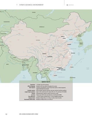 EDC | DOING BUSINESS WITH CHINA12
1 CHINA’S BUSINESS ENVIRONMENT CONTENTS
CHENGDU
CHONGQING
DALIAN
GUANGZHOU
MACAU
QINGDAO
SHANGHAI
HONG KONG
SHENZHEN
XIAN
TIANJIN
GOLMUD
HAILAR
HAMI
HOTAN
KARAMAY
KASHI
KORLA
LHASA
QIEMO
SHIHEZI
SHIQUAN
YINING
YUMEN
BAOTOU
BENXI
CHANGSHA
DANDONG
DUKOU
FENG CHENG
FUSHUN
FUZHOU
GUIYANG
HARBIN
HUANGSHI
JIAXING
JILIN
JINGDEZHEN
JIXI
KAIFENG
KUNMING
LANZHOU
LIAOYUAN
MIANYANG
NANJING
NANNING
NINGBO
PINGXIANG
QIQIHAR
SHANG RAO
SHANTOU
SHAOGUAN
SHIJIAZHUANG
TAIAN
TANGSHAN
URUMQI
WENZHOU
WUXI
XIAMEN
XINING
XUZHOU
YINCHUAN
YINGKOU
ZAOZHUANG
ZHANGJIAKOU
TAIPEI
CHANGCHUN
DATONG
FUXIN
HANDAN
HANGZHOU
HEFEI
HOHHOT
HUAIBEI
HUAINAN
HUZHOU
JINAN
JINZHOU
LUOYANG
NANCHANG
TAIYUAN
WUHAN
WUHU
YUEYANG
ZIGONG
Beijing
Beijing Tiajin Corridor
Yangtze River Delta
Pearl River Delta
RUSSIA
KYRGYZSTAN
INDIA
C H I N A
KAZAKHSTAN
MYANMAR
NEPAL
BHUTAN
VIETNAM
LAOS
BANGLADESH
PHILIPPINES
MONGOLIA
SOUTH
KOREA
NORTH
KOREA
PAKISTAN
TAIWAN
HAINAN
R
y
u
k
y
u
I
s
l a
n
d
s
Hulun Nur
L. Balqash
L. Chany
Amur
Amur
Brahmaputra
Ganges
Huang Ha
Huang Ha
Huang Ha
Indus
Irtysh
Irtysh
JinshaR.
JinshaR.
Mekong
Mekong
Salween
SalweenR.
SalweenR.
Tarim R.
YangtzeYangtze
Ganges
Bay
of
Bengal
East
China
Sea
(
South China Sea
Yellow Sea
FormosaStr.
Gulf of
Tonkin
Pacific
Ocean
Population: 1.33 billion (July 2010 estimate)
Ofﬁcial language: Mandarin with many dialects throughout the country.
Main imports: machinery and equipment, oil and mineral fuels, plastics, medical equipment,
organic chemicals, iron and steel.
Canadian exports: pulp and paper, industrial chemicals, auto parts, electrical machinery, agrifood.
Largest import partners: Japan 12.3%, South Korea 9%,Taiwan 6.8%, US 7.7%, Germany 5.5% (2009)
Climate: extremely diverse; tropical in south to sub-arctic in north.
Currency: Chinese yuan (CNY) note: also referred to as the Renminbi (RMB)
Time difference: +13 hours (eastern standard time)/ +12 hours (daylight savings time)
Business hours: Monday to Friday, 8:30 a.m. to 5:30 p.m. (with an hour for lunch).
Government ofﬁce hours: Mondays to Fridays: 8:30 a.m. to 5:00 p.m.
QUICK FACTS
BACK NEXT
 