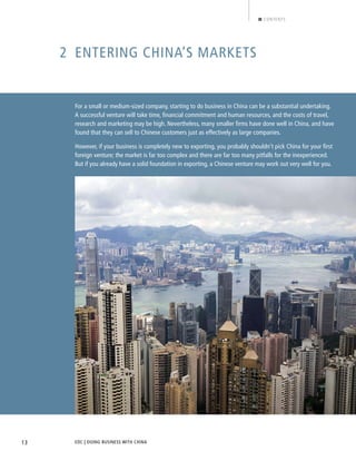 EDC | DOING BUSINESS WITH CHINA13
CONTENTS
2 ENTERING CHINA’S MARKETS
For a small or medium-sized company, starting to do business in China can be a substantial undertaking.
A successful venture will take time, ﬁnancial commitment and human resources, and the costs of travel,
research and marketing may be high. Nevertheless, many smaller ﬁrms have done well in China, and have
found that they can sell to Chinese customers just as effectively as large companies.
However, if your business is completely new to exporting, you probably shouldn’t pick China for your ﬁrst
foreign venture; the market is far too complex and there are far too many pitfalls for the inexperienced.
But if you already have a solid foundation in exporting, a Chinese venture may work out very well for you.
BACK NEXT
 