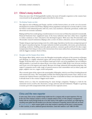 EDC | DOING BUSINESS WITH CHINA14
2 ENTERING CHINA’S MARKETS CONTENTS
2.1 China’s many markets
China has more than 50 distinguishable markets, but most of Canada’s exporters to the country have
concentrated on the geographical regions described in this section.
2.1.1 The Beijing-Tianjin corridor
The adjacent cities of Beijing and Tianjin, and the corridor between them, are at the core of economic
development in north-central China. Beijing’s dense population and vigorous economy made it a centre
for China’s early industrial growth, with iron, steel, coal, machinery, chemicals, petroleum, textiles and
electronics as economic mainstays.
Beijing itself has been undergoing a transformation in recent years as China has matured economically.
Financial businesses have supplanted many of the heavy industries that have either been compelled
to reduce emissions or have relocated to less developed regions. With more than 30 universities and
40 scientiﬁc research institutions, Beijing is also a centre of culture, education, science and technology.
Tianjin, being an export-processing centre for a wide range of products, has become an important part of
the region’s manufacturing base. Its major industries include automobiles, electronics, petrochemicals,
metallurgy, medicine, building materials, plastic products, consumer goods and food. It is also a major
transportation hub, lying as it does at the intersection of two main railway lines and possessing a seaport
with the biggest container dock in China.
2.1.2 Shanghai and the Yangtze River Delta
The Yangtze River Delta, which covers the Shanghai municipality and parts of the provinces of Jiangsu
and Zhejiang, is a highly urbanized region with several major cities including Suzhou, Nanjing and
Ningbo. It has less than 1 per cent of China’s land and 5.8 per cent of its population, but according to
ofﬁcial statistics, it accounts for about 20 per cent of the country’s GDP, 22 per cent of its tax revenues
and 35 per cent of its imports and exports. Because of its huge industrial and manufacturing base, the
region’s companies need a wide range of natural resources and commodities such as wheat, pulp and
paper, sulphur, iron ore, copper, nickel and potash.
The economic giant of the region is the municipality of Shanghai, which is now China’s leading ﬁnancial
and commercial centre. The municipality includes the Pudong Special Economic Zone, which in turn
contains the Lujiazui Finance and Trade Zone; the latter is intended as China’s new ﬁnancial hub and
is already home to the country’s biggest stock market.
Suzhou serves as a base for manufacturing for many foreign companies. Nanjing is a hub for the
automotive sector as well as the electronics, energy, and iron and steel industries. Ningbo is a growing
economic port with transportation links and services for regional centres.
China and the new exporter
In some cases, China can be a suitable foreign market even for a company with no export experience.This may
be the case if the company’s product or service is uniquely suited to China, or if the company’s management is
familiar with the country through family ties or for other reasons. If this applies to your business, you might begin by
consulting some guides that will introduce you to the basic mechanisms of exporting. Several useful ones are found
at Canada Business, which contains guides to the steps involved in exporting and the basics in doing business
in other countries, as well as additional general information. Check their website or call 1-888-576-4444.
BACK NEXT
 