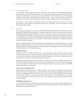 EDC | DOING BUSINESS WITH CHINA15
2 ENTERING CHINA’S MARKETS CONTENTS
2.1.3 The Pearl River Delta
The Pearl River Delta consists of the nine prefectures of the province of Guangdong, plus Macau
and Hong Kong (treated separately below). The region has extensive mineral resources that include
tungsten, tin, molybdenum and copper. It is also one of China’s chief industrial areas, producing sugar,
garments, leather, paper, stationery, pharmaceuticals, plastics, cement, consumer electronics, electrical
machinery and communications equipment. Agri-food output includes meat, jute and tropical crops.
The region is well provided with seaports, airports and railway infrastructure, and is home to the
Guangzhou Economic and Technological Development Zone (GETDZ), the Shenzhen SEZ, the Zhuhai
SEZ and the Shantou SEZ.
2.1.4 Hong Kong
Hong Kong is something of a special case. Before China began to liberalize its trade policies, Hong
Kong was the preferred launching pad for Canadian exporters wanting to enter the Chinese market. As
liberalization has progressed and China has become more open, however, it has made more sense for
many companies to go directly into China. As well, potential Chinese partners and customers sometimes
see companies that access China via Hong Kong as lacking serious commitment to doing business in the
country; this impression may be incorrect, but it can nevertheless inﬂuence how a Canadian exporter’s
interest in China is perceived.
Because foreign companies have been drawn away from Hong Kong, the authorities there are working
hard to bring them back; as a result, the commercial environment has become even friendlier towards
foreign businesses. Hong Kong, therefore, may offer signiﬁcant advantages for small and medium-sized
Canadian exporters, including the following:
Foreign investment
Hong Kong welcomes foreign investment. It’s committed to free markets, doesn’t restrict inward or
outward investment, has no foreign exchange controls and lacks restrictions on corporate or sectoral
ownership. While it offers no special incentives to foreign companies, neither does it impose disincentives
such as quotas, performance requirements, bonds or deposits.
Hong Kong respects property rights and maintains a strong rule of law, which is applied consistently and
without discrimination. Moreover, the law does not distinguish between investments made by foreign-
controlled companies and those made by local businesses. Hong Kong is also a member of the World
Trade Organization in its own right.
Taxes, ﬁnance and infrastructure
Hong Kong levies almost no duties or tariffs on imports, the tax regime is simple and corporate taxes
are low at 16.5 per cent. Hong Kong is an excellent source of ﬁnancial and management services related
to China; its banking facilities are excellent, it’s a major source of equity funds for Chinese projects
and is a major investor in every province of China. Its infrastructure is world class and it can provide
excellent transportation, logistics and other services for Canadian exporters doing business there and
on the mainland.
Establishing a local presence
To set up in Hong Kong, you’ll need a local presence such as a branch ofﬁce, agent or distributor. The
business culture in Hong Kong is based on personal relationships, and these will develop only if you
have people working on the ground.
BACK NEXT
 