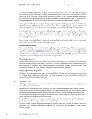 EDC | DOING BUSINESS WITH CHINA16
2 ENTERING CHINA’S MARKETS CONTENTS
It’s easier to establish a presence in Hong Kong than in mainland China. You can freely incorporate
your business, register branches or set up representative ofﬁces, and there are no restrictions on the
ownership of such entities. Your company directors don’t need to be citizens of Hong Kong or even
live there, and reporting requirements are straightforward. There is no distinction in law or practice
between investment by foreign-controlled companies and those controlled by local interests.
Using agents and distributors is a good strategy for getting started in Hong Kong, which has a wide range
of companies that will be happy to work with Canadian ﬁrms. Hong Kong has no special legislation on
agents and distributors, so contracts can be structured in any way that’s agreeable to both parties.
Franchising has become more common in Hong Kong during the past 10 years because of the region’s
relaxed legal framework and high per-capita income. There is no speciﬁc legislation governing
franchised operations, nor are there anti-trust laws or laws that govern foreign equity participation and
local equity participation.
Joint ventures or strategic alliances can also be very helpful in entering the market and are particularly
important if you intend to compete for a major project.
Selling to the government
When you’re looking for opportunities in Hong Kong, don’t overlook the possibilities of procurement
through the Government Logistics Department (GLD), which is the government’s central purchasing
and supply organization. The GLD purchases by open tender and evaluates bids according to tender
speciﬁcations, competitiveness in price, backup services and delivery. The GLD gives no preference to
any particular source of supply from any country or organization.
Hong Kong as a market
Hong Kong is a signiﬁcant market in itself. Among other goods and services, its companies and consumers
purchase computer peripherals, plastics and resins, electronic components, drugs and pharmaceuticals,
environmental technologies, mass transit equipment, architectural services, automotive parts, safety
and security equipment, green building materials, and cosmetics and toiletries.
Hong Kong as a base of operations
Finally, the holding companies of many of mainland China’s biggest and most important corporations
are in Hong Kong. Establishing relationships with these companies can offer potential channels into the
mainland market for Canadian businesses.
2.1.5 Southwest China
This region, comprising the provinces of Sichuan, Yunnan and Guizhou, is another large potential
market for Canadian exporters.
› Sichuan is agriculturally important, being one of China’s primary producers of rice, wheat, oilseed
crops, meat and fruit. Its major industries produce coal, metals, petroleum, machinery, electric power,
chemicals, electronics and textiles. Feeding into these industries are extensive deposits of minerals
and natural gas. The capital, Chengdu, is the gateway to the rest of Western China and is becoming a
major investment destination for multinationals.
› Yunnan, like Sichuan, possesses major mineral resources. It’s also an important agricultural region,
producing rice, tobacco, sugar cane, tea and tropical crops.
› The area around Guiyang, the provincial capital of Guizhou, is a centre for coal, metallurgy, chemicals,
machinery, electrical power, textiles and papermaking. The province also produces rice, corn, tobacco
and raw lacquer.
BACK NEXT
 