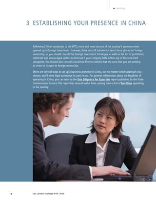 EDC | DOING BUSINESS WITH CHINA19
CONTENTS
3 ESTABLISHING YOUR PRESENCE IN CHINA
Following China’s ascension to the WTO, more and more sectors of the country’s economy were
opened up to foreign investment. However, there are still substantial restrictions placed on foreign
ownership, so you should consult the Foreign Investment Catalogue as well as the list of prohibited,
restricted and encouraged sectors to find out if your company falls within any of the restricted
categories. You should also consult a local law firm to confirm that the area that you are seeking
to invest in is open to foreign ownership.
There are several ways to set up a business presence in China, but no matter which approach you
choose, you’ll need legal assistance to carry it out. For general information about the legalities of
operating in China, you can refer to the Due Diligence for Exporters report published by the Trade
Commissioner Service. The report has several useful links, among them a list of law ﬁrms operating
in the country.
BACK NEXT
 