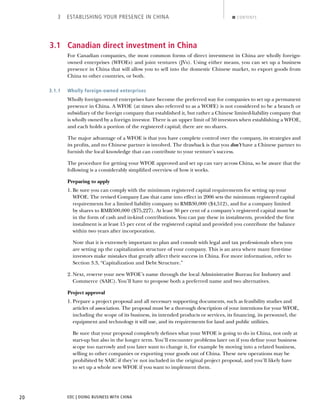 EDC | DOING BUSINESS WITH CHINA20
3 ESTABLISHING YOUR PRESENCE IN CHINA CONTENTS
3.1 Canadian direct investment in China
For Canadian companies, the most common forms of direct investment in China are wholly foreign-
owned enterprises (WFOEs) and joint ventures (JVs). Using either means, you can set up a business
presence in China that will allow you to sell into the domestic Chinese market, to export goods from
China to other countries, or both.
3.1.1 Wholly foreign-owned enterprises
Wholly foreign-owned enterprises have become the preferred way for companies to set up a permanent
presence in China. A WFOE (at times also referred to as a WOFE) is not considered to be a branch or
subsidiary of the foreign company that established it, but rather a Chinese limited-liability company that
is wholly owned by a foreign investor. There is an upper limit of 50 investors when establishing a WFOE,
and each holds a portion of the registered capital; there are no shares.
The major advantage of a WFOE is that you have complete control over the company, its strategies and
its proﬁts, and no Chinese partner is involved. The drawback is that you don’t have a Chinese partner to
furnish the local knowledge that can contribute to your venture’s success.
The procedure for getting your WFOE approved and set up can vary across China, so be aware that the
following is a considerably simpliﬁed overview of how it works.
Preparing to apply
1. Be sure you can comply with the minimum registered capital requirements for setting up your
WFOE. The revised Company Law that came into effect in 2006 sets the minimum registered capital
requirements for a limited liability company to RMB30,000 ($4,512), and for a company limited
by shares to RMB500,000 ($75,227). At least 30 per cent of a company’s registered capital must be
in the form of cash and in-kind contributions. You can pay these in instalments, provided the ﬁrst
instalment is at least 15 per cent of the registered capital and provided you contribute the balance
within two years after incorporation.
Note that it is extremely important to plan and consult with legal and tax professionals when you
are setting up the capitalization structure of your company. This is an area where many ﬁrst-time
investors make mistakes that greatly affect their success in China. For more information, refer to
Section 3.3, “Capitalization and Debt Structure.”
2. Next, reserve your new WFOE’s name through the local Administrative Bureau for Industry and
Commerce (SAIC). You’ll have to propose both a preferred name and two alternatives.
Project approval
1. Prepare a project proposal and all necessary supporting documents, such as feasibility studies and
articles of association. The proposal must be a thorough description of your intentions for your WFOE,
including the scope of its business, its intended products or services, its ﬁnancing, its personnel, the
equipment and technology it will use, and its requirements for land and public utilities.
Be sure that your proposal completely deﬁnes what your WFOE is going to do in China, not only at
start-up but also in the longer term. You’ll encounter problems later on if you deﬁne your business
scope too narrowly and you later want to change it, for example by moving into a related business,
selling to other companies or exporting your goods out of China. These new operations may be
prohibited by SAIC if they’re not included in the original project proposal, and you’ll likely have
to set up a whole new WFOE if you want to implement them.
NEXTBACK
 