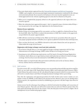 EDC | DOING BUSINESS WITH CHINA21
3 ESTABLISHING YOUR PRESENCE IN CHINA CONTENTS
2. You must obtain project approval from the National Development and Reform Commission
(NDRC) and complete an environmental impact assessment examination conducted by the relevant
environmental authority. If you intend to do business in the more heavily regulated sectors, an
initial approval from the relevant regulating agencies must also be obtained at this point.
3. When you’ve completed the proposal, submit it to the approval authority in the region where you
intend to operate.
4. When the authorities have approved the project – they’re required to issue a decision within 90 days –
you can proceed to the next stage, the registration for the business license.
Business license registration
1. Within 30 days of receiving approval for your project, you have to apply for a business license from
the local SAIC ofﬁce. You’ll have to submit documentation to SAIC that is similar to the paperwork
you provided in the project approval phase.
2. SAIC will issue your license in 30 days or less. Make sure the licence accurately reﬂects the scope of
your project proposal and that it will allow you to operate as planned in both the short and long terms.
3. Once you have the license, your WFOE is deemed to exist under Chinese law and can operate in
China within the scope of your license.
Registration with foreign exchange control and other authorities
1. If you haven’t already done so, you must apply for foreign exchange registration with the State
Administration of Foreign Exchange (SAFE) within 30 days of receiving your license.
2. Assuming you meet all ﬁnancing requirements, you’ll be issued a Foreign Exchange Registration
Certiﬁcate, which allows you to open bank accounts with banks that are allowed to deal in foreign
exchange. You’ll need accounts denominated in both RMB and foreign currency.
3. Finally, register as required with other government authorities such as the tax bureau, labour
bureau, statistics bureau and China Customs.
3.1.2 Joint ventures
In a joint venture (JV), you and a Chinese partner carry out manufacturing and sales operations together.
There are two main types of JV: Equity Joint Ventures (EJVs) and Cooperative Joint Ventures (CJVs).
Under Chinese law, joint ventures are the only allowed foreign investment vehicle in certain sectors. You
will need to consult a lawyer and China’s Foreign Investment Catalogue before proceeding.
Note that the registration and approval procedures for both of these joint venture entities are very
similar to those for WFOEs, as described in the previous section. However, since you are dealing with a
Chinese partner, the negotiations involved in establishing your presence will take longer than those for
a WFOE.
A joint venture has the advantage of providing you with the local market knowledge and connections of
your Chinese partner. That said, you will need to ensure that you and your Chinese partner share the
same goals and strategic direction for the venture. Note also that joint ventures present a higher risk of
infringement of your intellectual property rights.
NEXTBACK
 