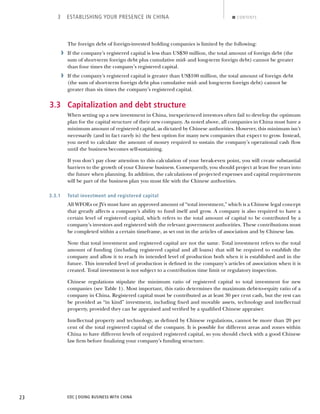 EDC | DOING BUSINESS WITH CHINA23
3 ESTABLISHING YOUR PRESENCE IN CHINA CONTENTS
The foreign debt of foreign-invested holding companies is limited by the following:
› If the company’s registered capital is less than US$30 million, the total amount of foreign debt (the
sum of short-term foreign debt plus cumulative mid- and long-term foreign debt) cannot be greater
than four times the company’s registered capital.
› If the company’s registered capital is greater than US$100 million, the total amount of foreign debt
(the sum of short-term foreign debt plus cumulative mid- and long-term foreign debt) cannot be
greater than six times the company’s registered capital.
3.3 Capitalization and debt structure
When setting up a new investment in China, inexperienced investors often fail to develop the optimum
plan for the capital structure of their new company. As noted above, all companies in China must have a
minimum amount of registered capital, as dictated by Chinese authorities. However, this minimum isn’t
necessarily (and in fact rarely is) the best option for many new companies that expect to grow. Instead,
you need to calculate the amount of money required to sustain the company’s operational cash ﬂow
until the business becomes self-sustaining.
If you don’t pay close attention to this calculation of your break-even point, you will create substantial
barriers to the growth of your Chinese business. Consequently, you should project at least ﬁve years into
the future when planning. In addition, the calculations of projected expenses and capital requirements
will be part of the business plan you must ﬁle with the Chinese authorities.
3.3.1 Total investment and registered capital
All WFOEs or JVs must have an approved amount of “total investment,” which is a Chinese legal concept
that greatly affects a company’s ability to fund itself and grow. A company is also required to have a
certain level of registered capital, which refers to the total amount of capital to be contributed by a
company’s investors and registered with the relevant government authorities. These contributions must
be completed within a certain timeframe, as set out in the articles of association and by Chinese law.
Note that total investment and registered capital are not the same. Total investment refers to the total
amount of funding (including registered capital and all loans) that will be required to establish the
company and allow it to reach its intended level of production both when it is established and in the
future. This intended level of production is deﬁned in the company’s articles of association when it is
created. Total investment is not subject to a contribution time limit or regulatory inspection.
Chinese regulations stipulate the minimum ratio of registered capital to total investment for new
companies (see Table 1). Most important, this ratio determines the maximum debt-to-equity ratio of a
company in China. Registered capital must be contributed as at least 30 per cent cash, but the rest can
be provided as “in kind” investment, including ﬁxed and movable assets, technology and intellectual
property, provided they can be appraised and veriﬁed by a qualiﬁed Chinese appraiser.
Intellectual property and technology, as deﬁned by Chinese regulations, cannot be more than 20 per
cent of the total registered capital of the company. It is possible for different areas and zones within
China to have different levels of required registered capital, so you should check with a good Chinese
law ﬁrm before ﬁnalizing your company’s funding structure.
NEXTBACK
 