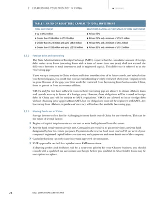 EDC | DOING BUSINESS WITH CHINA24
3 ESTABLISHING YOUR PRESENCE IN CHINA CONTENTS
TABLE 1. RATIO OF REGISTERED CAPITAL TO TOTAL INVESTMENT
TOTAL INVESTMENT REGISTERED CAPITAL AS PERCENTAGE OF TOTAL INVESTMENT
› Up to US$3 million › At least 70%
› Greater than US$3 million to US$10 million › At least 50% and a minimum of US$2.1 million
› Greater than US$10 million and up to US$30 million › At least 40% and a minimum of US$5 million
› Greater than US$30 million and up to US$100 million › At least 33% and a minimum of US$12 million
3.3.2 Foreign debt and borrowing
The State Administration of Foreign Exchange (SAFE) requires that the cumulative amount of foreign
debt under term loans (meaning loans with a term of more than one year) shall not exceed the
difference between its total investment and its registered capital. This difference is referred to as the
“borrowing gap.”
If you set up a company in China without sufﬁcient consideration of its future needs, and miscalculate
your borrowing gap, you could ﬁnd your access to funding severely restricted when your company needs
to grow. Because of the gap, your ﬁrm would be restricted from borrowing from banks outside China,
from its parent or from an overseas afﬁliate.
WFOEs and JVs that have sufﬁcient room in their borrowing gap are allowed to obtain offshore loans
and provide security in favour of a foreign party. However, these obligations will be treated as foreign
debt by China and will be subject to SAFE regulations. WFOEs are allowed to incur foreign debt
without obtaining prior approval from SAFE, but the obligations must still be registered with SAFE. Any
borrowing from offshore, regardless of currency, will reduce the available borrowing gap.
3.3.3 Moving funds out of China
Foreign investors often ﬁnd it challenging to move funds out of China for use elsewhere. This can be
the result of several factors:
› Registered capital requirements are not met or were badly planned from the outset.
› Reserve fund requirements are not met. Companies are required to put money into a reserve fund
designated by law for certain purposes. Payments to the reserve fund must reached 50 per cent of your
company’s registered capital before you can stop such payments and move funds out of the company.
› Capital reductions can only occur in certain approved circumstances.
› SAFE approval is needed for capital-account RMB conversions.
If drawing proﬁts and dividends will be a near-term priority for your Chinese business, you should
consult with a qualiﬁed tax accountant and lawyer before you establish it. Shareholder loans may be
one option to explore.
NEXTBACK
 
