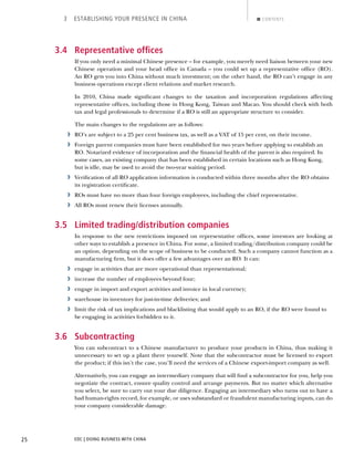 EDC | DOING BUSINESS WITH CHINA25
3 ESTABLISHING YOUR PRESENCE IN CHINA CONTENTS
3.4 Representative ofﬁces
If you only need a minimal Chinese presence – for example, you merely need liaison between your new
Chinese operation and your head ofﬁce in Canada – you could set up a representative ofﬁce (RO).
An RO gets you into China without much investment; on the other hand, the RO can’t engage in any
business operations except client relations and market research.
In 2010, China made signiﬁcant changes to the taxation and incorporation regulations affecting
representative ofﬁces, including those in Hong Kong, Taiwan and Macao. You should check with both
tax and legal professionals to determine if a RO is still an appropriate structure to consider.
The main changes to the regulations are as follows:
› RO’s are subject to a 25 per cent business tax, as well as a VAT of 15 per cent, on their income.
› Foreign parent companies must have been established for two years before applying to establish an
RO. Notarized evidence of incorporation and the ﬁnancial health of the parent is also required. In
some cases, an existing company that has been established in certain locations such as Hong Kong,
but is idle, may be used to avoid the two-year waiting period.
› Veriﬁcation of all RO application information is conducted within three months after the RO obtains
its registration certiﬁcate.
› ROs must have no more than four foreign employees, including the chief representative.
› All ROs must renew their licenses annually.
3.5 Limited trading/distribution companies
In response to the new restrictions imposed on representative ofﬁces, some investors are looking at
other ways to establish a presence in China. For some, a limited trading/distribution company could be
an option, depending on the scope of business to be conducted. Such a company cannot function as a
manufacturing ﬁrm, but it does offer a few advantages over an RO. It can:
› engage in activities that are more operational than representational;
› increase the number of employees beyond four;
› engage in import and export activities and invoice in local currency;
› warehouse its inventory for just-in-time deliveries; and
› limit the risk of tax implications and blacklisting that would apply to an RO, if the RO were found to
be engaging in activities forbidden to it.
3.6 Subcontracting
You can subcontract to a Chinese manufacturer to produce your products in China, thus making it
unnecessary to set up a plant there yourself. Note that the subcontractor must be licensed to export
the product; if this isn’t the case, you’ll need the services of a Chinese export-import company as well.
Alternatively, you can engage an intermediary company that will ﬁnd a subcontractor for you, help you
negotiate the contract, ensure quality control and arrange payments. But no matter which alternative
you select, be sure to carry out your due diligence. Engaging an intermediary who turns out to have a
bad human-rights record, for example, or uses substandard or fraudulent manufacturing inputs, can do
your company considerable damage.
NEXTBACK
 