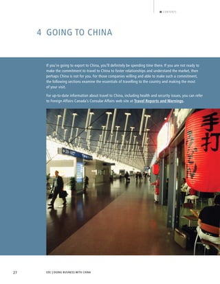 EDC | DOING BUSINESS WITH CHINA27
CONTENTS
4 GOING TO CHINA
If you’re going to export to China, you’ll definitely be spending time there. If you are not ready to
make the commitment to travel to China to foster relationships and understand the market, then
perhaps China is not for you. For those companies willing and able to make such a commitment,
the following sections examine the essentials of travelling to the country and making the most
of your visit.
For up-to-date information about travel to China, including health and security issues, you can refer
to Foreign Affairs Canada’s Consular Affairs web site at Travel Reports and Warnings.
BACK NEXT
 