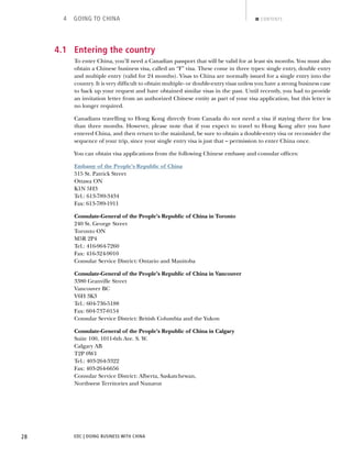 EDC | DOING BUSINESS WITH CHINA28
4 GOING TO CHINA CONTENTS
4.1 Entering the country
To enter China, you’ll need a Canadian passport that will be valid for at least six months. You must also
obtain a Chinese business visa, called an “F” visa. These come in three types: single entry, double entry
and multiple entry (valid for 24 months). Visas to China are normally issued for a single entry into the
country. It is very difﬁcult to obtain multiple- or double-entry visas unless you have a strong business case
to back up your request and have obtained similar visas in the past. Until recently, you had to provide
an invitation letter from an authorized Chinese entity as part of your visa application, but this letter is
no longer required.
Canadians travelling to Hong Kong directly from Canada do not need a visa if staying there for less
than three months. However, please note that if you expect to travel to Hong Kong after you have
entered China, and then return to the mainland, be sure to obtain a double-entry visa or reconsider the
sequence of your trip, since your single entry visa is just that – permission to enter China once.
You can obtain visa applications from the following Chinese embassy and consular ofﬁces:
Embassy of the People’s Republic of China
515 St. Patrick Street
Ottawa ON
K1N 5H3
Tel.: 613-789-3434
Fax: 613-789-1911
Consulate-General of the People’s Republic of China in Toronto
240 St. George Street
Toronto ON
M5R 2P4
Tel.: 416-964-7260
Fax: 416-324-9010
Consular Service District: Ontario and Manitoba
Consulate-General of the People’s Republic of China in Vancouver
3380 Granville Street
Vancouver BC
V6H 3K3
Tel.: 604-736-5188
Fax: 604-737-0154
Consular Service District: British Columbia and the Yukon
Consulate-General of the People’s Republic of China in Calgary
Suite 100, 1011-6th Ave. S. W.
Calgary AB
T2P 0W1
Tel.: 403-264-3322
Fax: 403-264-6656
Consular Service District: Alberta, Saskatchewan,
Northwest Territories and Nunavut
NEXTBACK
 