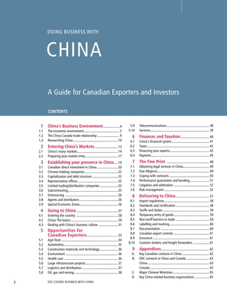 DOING BUSINESS WITH
CHINA
A Guide for Canadian Exporters and Investors
CONTENTS
EDC | DOING BUSINESS WITH CHINA3
5.9 Telecommunications.................................................. 38
5.10 Services...................................................................... 39
6 Finances and Taxation.................................. 40
6.1 China’s ﬁnancial system ............................................ 41
6.2 Taxes.......................................................................... 42
6.3 Financing your exports............................................... 43
6.4 Payment..................................................................... 45
7 The Fine Print .................................................. 48
7.1 Obtaining legal services in China............................... 49
7.2 Due diligence............................................................. 49
7.3 Coping with contracts ............................................... 50
7.4 Performance guarantees and bonding....................... 51
7.5 Litigation and arbitration .......................................... 52
7.6 Risk management...................................................... 52
8 Delivering to China........................................ 57
8.1 Import regulations..................................................... 58
8.2 Standards and certiﬁcation ....................................... 58
8.3 Tariffs and duties ....................................................... 59
8.4 Temporary entry of goods.......................................... 59
8.5 Non-tariff barriers to trade ........................................ 59
8.6 Labelling and marking............................................... 60
8.7 Documentation ......................................................... 60
8.8 Canadian export controls .......................................... 61
8.9 Insurance................................................................... 61
8.10 Customs brokers and freight forwarders ................... 61
9 Appendices......................................................... 62
A. Key Canadian contacts in China ................................ 62
B. EDC contacts in China and Canada ........................... 63
China......................................................................... 63
Canada...................................................................... 63
C. Major Chinese Ministries........................................... 65
D. Key China-related business organizations ................. 65
1 China’s Business Environment................... 4
1.1 The economic environment ......................................... 5
1.2 The China-Canada trade relationship .......................... 9
1.3 Researching China..................................................... 10
2 Entering China’s Markets........................... 13
2.1 China’s many markets................................................ 14
2.2 Preparing your market entry...................................... 17
3 Establishing your presence in China.... 19
3.1 Canadian direct investment in China......................... 20
3.2 Chinese holding companies....................................... 22
3.3 Capitalization and debt structure .............................. 23
3.4 Representative ofﬁces ............................................... 25
3.5 Limited trading/distribution companies ..................... 25
3.6 Subcontracting........................................................... 25
3.7 Outsourcing .............................................................. 26
3.8 Agents and distributors ............................................. 26
3.9 Special Economic Zones............................................. 26
4 Going to China................................................. 27
4.1 Entering the country ................................................. 28
4.2 China:The basics ....................................................... 29
4.3 Dealing with China’s business culture ....................... 31
5 Opportunities for
Canadian Exporters............................... 33
5.1 Agri-food ................................................................... 34
5.2 Automotive................................................................ 35
5.3 Construction materials and technology ..................... 36
5.4 Environment .............................................................. 36
5.5 Health care ................................................................ 36
5.6 Large infrastructure projects...................................... 37
5.7 Logistics and distribution........................................... 37
5.8 Oil, gas and mining.................................................... 38
NEXTBACK
 