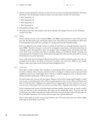 EDC | DOING BUSINESS WITH CHINA30
4 GOING TO CHINA CONTENTS
› Autumn Lunar Festival: this varies by year, but over the next four years the festival will fall on the dates
listed below. You should expect business closures a few days before and after the festival date.
› 2011: September 12
› 2012: September 30
› 2013: September 19
› 2014: September 8
› National Day (October 1–3)
› The Chinese New Year: this is based on the lunar calendar and changes from year to year. Festivities
can last for 15 days.
4.2.6 Money
China’s ofﬁcial currency is the renminbi (RMB). The RMB is denominated in units of fen, jiao and
yuan (¥). Ten fens equal 1 jiao, and 10 jiaos equal 1 yuan. The terms yuan and renminbi are often used
interchangeably. In late 2010, the exchange rate was about 6.3 yuan per Canadian dollar.
You’re not allowed to use foreign currency in China, so you’ll have to exchange Canadian money for
yuan (RMB). Traveller’s cheques or cash can be exchanged at most banks, and hotels always have an
exchange counter. Be prepared to show your passport when changing money, and change only what
you’ll need, since converting yuan back to Canadian dollars can be difﬁcult. Finally, exchange any
remaining yuan for Canadian or U.S. dollars before leaving China, since you will not be able to convert
the funds when you arrive back home.
As for credit cards, American Express, MasterCard and Visa are widely accepted in major cities, but you
probably won’t be able to use them in rural areas or smaller cities and towns. ATMs are rare outside
airports, major cities, large tourist hotels and major shopping centres.
4.2.7 Local travel
Don’t plan to drive in China. Your Canadian or international driver’s license isn’t valid there, and
to obtain a Chinese driver’s license, you have to have a foreigner’s residence permit and meet local
regulations. Even if you could legally drive in China, it would be dangerous to do so because of low
driving standards and the poor roads in some regions.
To travel within cities, taxis are the best option. However, drivers don’t usually speak English; to make
sure you get to your destination, have a Chinese-speaking person write out the address in Chinese and
show it to the taxi driver. Tipping is not expected but it is appreciated, even if it is just for a few extra
yuan. In some of the largest cities, you can rent a car with a driver. Tipping in this instance is common.
China’s passenger-train system is well developed and quite reliable. Express trains on heavily travelled
routes are fast, but on the less-used lines, the trains can be considerably slower. Travel by train will
certainly give you a different perspective of life outside the cities and, should you have the time, this can
be a worthwhile experience. You can buy tickets at major train stations and hotels.
There’s also regular air service to most major Chinese cities. The most convenient way to book a ﬂight
is through the travel desk in your hotel.
NEXTBACK
 