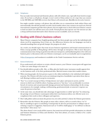 EDC | DOING BUSINESS WITH CHINA31
4 GOING TO CHINA CONTENTS
4.2.8 Telephones
You can make international and domestic phone calls with relative ease, especially from hotels in major
cities. If you have a cell phone, though, it won’t work in China unless it is of a type that can connect
to the 900 MHz and 1800 MHz services that China’s cell network uses. BlackBerries do work, however.
You might consider renting a cell phone that will allow you to communicate both within China and
internationally; this will also provide you with a local number where your contacts can reach you. Several
international companies provide these phones, but you might want to check with your Chinese contacts
to ﬁnd out which one will best meet your needs. Virtual phones that operate over the internet are also
a cheap and functional alternative where Internet access is available, such as in hotels.
4.3 Dealing with China’s business culture
Many Chinese companies have English-speaking staff, but these people may not be the individuals with
whom you’ll be negotiating. Even if they are, the differences between the two languages can lead to
misunderstandings that can greatly hamper the progress of a deal.
As a result, you should expect that most of your business negotiations and formal communications in
China (except possibly in Hong Kong) will be done through an interpreter. This is more than just a
communications issue; being on good terms with your interpreter, and familiarizing him or her with your
business prior to discussions with your Chinese counterpart, can be an invaluable asset in negotiations.
A list of interpreters and translators is available on the Trade Commissioner Service web site.
4.3.1 General behaviour
If you understand and conform to certain cultural nuances, your Chinese counterparts will appreciate
it. Here are some things to be aware of:
› You should address people as Mr., Mrs., or Miss, plus the family name (surnames usually appears ﬁrst
on the business card), or by their professional titles. Married women retain their maiden names.
› When meeting people, the ﬁrst person to greet is the oldest individual or the individual with highest
seniority. The Chinese will often nod as an initial greeting but a handshake is prevalent these days as
well. Bowing is seldom used except in ceremonies.
› “Face” is a crucial concept in China. It helps denote one’s place and status in society, and the
esteem in which one is held by others. Causing a person to “lose face,” even accidentally, is a serious
breach of courtesy and can permanently damage personal and business relationships. In the wrong
circumstances, for example, making a well-meaning, good-natured joke at someone’s expense can
cause the person to lose face.
› At the same time, you should also take advantage of opportunities to subtly “give face” by enhancing
the prestige of your Chinese counterparts within their own business milieu; one effective tactic is to
compliment their work to their colleagues and superiors.
› Don’t talk politics unless you know the person very, very well, and don’t criticize the Chinese government.
› Remember that the Chinese, like people in many other cultures, will try to avoid a direct “no” if
they’re unwilling to agree to something. Consequently, be alert for prevarications or oblique ways of
refusing a request or suggestion. Statements such as “it will be challenging” or “we will have to discuss
that further” often mean “no”.
The above doesn’t cover nearly all the nuances, but numerous web sites provide information on cultural
and business behaviour in China and elsewhere. Your best advisor, of course, is likely to be a native
Chinese person.
NEXTBACK
 