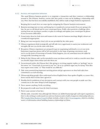 EDC | DOING BUSINESS WITH CHINA32
4 GOING TO CHINA CONTENTS
4.3.2 Business and negotiation behaviour
The usual Western business practice is to negotiate a transaction and then construct a relationship
around it. The Chinese, however, reverse this; they prefer to start out by building a relationship with
you. Once that has been successfully established, they will be ready to begin business negotiations.
Keeping this in mind, here are some tips for navigating the Chinese business environment:
› Business meetings start on time and being late is considered a serious insult. If you are going to be
late, be sure to call ahead and let your counterpart know. Trafﬁc often presents a challenge when
moving from one meeting to another, so plan accordingly and update your counterpart by phone
if you encounter difﬁculties.
› Conservative dress for both men and women is the norm for business meetings. Bright colours are
considered inappropriate.
› Bring your own interpreter; don’t rely on one provided by the other party.
› Chinese negotiators think strategically and will take every opportunity to assess your weaknesses and
strengths. Be sure you do the same with them.
› Be patient. Chinese negotiators are prepared to go on negotiating indeﬁnitely, or so it can seem.
Sometimes important points will be left unresolved, in the hope of gaining concessions, until
you’re on the point of returning to Canada. If this happens, you can sometimes turn the tables by
unexpectedly extending your stay.
› Delays by the Chinese side can be intended to wear you down until you’re ready to concede more than
you should. Expect these delays and ride them out.
› As mentioned earlier, the Chinese don’t like giving or receiving negative replies, so “perhaps” may in
fact mean “no.” Conversely, if you want to say “no,” do so in a politely vague way, by saying “That idea
may require more study,” or “That would be very difﬁcult.”
› Take notes summarizing important meeting points and get agreement on what both sides have
committed to at each meeting.
› Chinese-speaking people often understand written English better than spoken English, so ensure they
know exactly what it is they have agreed to.
› Double-check translations of any documents and contracts with your own people to make sure they
commit you to the same things in both languages.
› Never assume anything. Verify everything.
› Be prepared to walk away from the deal if necessary.
› Never cause anyone to lose face.
All this aside, remember that although the Chinese are skilled businesspeople and expert negotiators,
they’re also seeking to understand you and your business and to build a long-term relationship with you.
The Canada China Business Council website includes a link to their Forum magazine, which is a further
source of information about building business relationships in China.
NEXTBACK
 