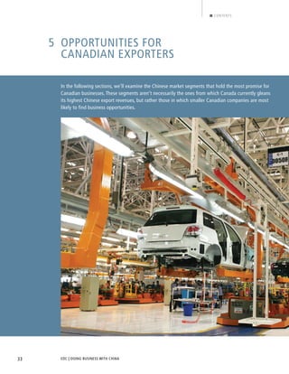 EDC | DOING BUSINESS WITH CHINA33
CONTENTS
5 OPPORTUNITIES FOR
CANADIAN EXPORTERS
In the following sections, we’ll examine the Chinese market segments that hold the most promise for
Canadian businesses. These segments aren’t necessarily the ones from which Canada currently gleans
its highest Chinese export revenues, but rather those in which smaller Canadian companies are most
likely to find business opportunities.
BACK NEXT
 