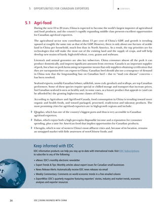 EDC | DOING BUSINESS WITH CHINA34
5 OPPORTUNITIES FOR CANADIAN EXPORTERS CONTENTS
5.1 Agri-food
During the next 10 to 20 years, China is expected to become the world’s largest importer of agricultural
and food products, and the country’s rapidly expanding middle class presents excellent opportunities
for Canadian agri-food exporters.
The agricultural sector now contributes about 13 per cent of China’s GDP, and growth is trending
upward at roughly the same rate as that of the GDP. However, there is only about one hectare of arable
land in China per household, much less than in North America. As a result, the top priorities are for
technologies that will make the most out of the existing land and the supply of crops, and will help
develop new strains of hardy, high-yield wheat, corn, grains and soybeans.
Livestock and animal genomics are also key subsectors. China consumes almost all the pork it can
produce domestically, and imports signiﬁcant amounts from overseas. Canada is an important supplier
of pork, but a ban on pork farms using ractopamine means that only suppliers obtaining certiﬁcation that
they are ractopamine-free can export to China. Canadian beef should also see a resurgence of demand
in China now that the long-standing ban on Canadian beef – due to “mad cow disease” concerns –
has been resolved.
Seafood exports, notably Canadian lobster, sableﬁsh, snow crab, geoduck and scallops, are top Canadian
performers. Some of these species require special or chilled storage and transport that increase prices,
but Canadian seafood is seen as healthy and, in some cases, as a luxury product that appeals to (and can
be afforded by) the growing higher-income classes of China.
According to Agriculture and Agri-Food Canada, food consumption in China is trending toward more
organic and health foods, and toward packaged, processed, ready-to-eat and takeaway products. The
most promising cities for agri-food exporters are in high-growth regions and include:
› Qingdao, which has one of the country’s biggest ports and thus is very accessible to Canadian
agri-food exporters;
› Dalian, which enjoys both a high per-capita disposable income and a reputation for consumer
spending, plus a taste for American food that implies opportunities for Canadian products;
› Chengdu, which is one of western China’s most afﬂuent cities and, because of its location, remains
an untapped market with little awareness of non-Chinese foods; and
Keep informed with EDC
EDC information products can help you stay up-to-date with international trade.Visit EDC Subscriptions
to subscribe to any of the following:
› eNews: EDC’s monthly electronic newsletter
› Export Trends & Tips: Monthly articles about export issues for Canadian small businesses
› News Release Alerts:Automatically receive EDC news releases via email
› Weekly Commentary: Comments on world economic trends in a free emailed column
!› "#$%&'()*+: EDC’s quarterly magazine featuring exporters’ stories, industry and market trends, economic
analyses and exporter resources
NEXTBACK
 