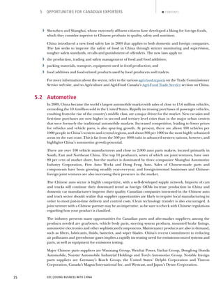 EDC | DOING BUSINESS WITH CHINA35
5 OPPORTUNITIES FOR CANADIAN EXPORTERS CONTENTS
› Shenzhen and Shanghai, whose extremely afﬂuent citizens have developed a liking for foreign foods,
which they consider superior to Chinese products in quality, safety and nutrition.
China introduced a new food safety law in 2009 that applies to both domestic and foreign companies.
The law seeks to improve the safety of food in China through stricter monitoring and supervision,
tougher safety standards, recalls and punishment of offenders. The new laws apply to:
› the production, trading and safety management of food and food additives;
› packing materials, transport, equipment used in food production; and
› food additives and food-related products used by food producers and traders.
For more information about the sector, refer to the various agri-food reports on the Trade Commissioner
Service web site, and to Agriculture and Agri-Food Canada’s Agri-Food Trade Service section on China.
5.2 Automotive
In 2009, China became the world’s largest automobile market with sales of close to 13.6 million vehicles,
exceeding the 10.4 million sold in the United States. Rapidly increasing purchases of passenger vehicles,
resulting from the rise of the country’s middle class, are a major driver for the market. New car sales and
ﬁrst-time purchases are now higher in second and tertiary level cities than in the major urban centers
that were formerly the traditional automobile markets. Increased competition, leading to lower prices
for vehicles and vehicle parts, is also spurring growth. At present, there are about 100 vehicles per
1000 people in China’s western and central regions, and about 300 per 1000 in the most highly urbanized
areas on the east coast. This is far from the 500 per 1000 ratio in advanced western nations, however, and
highlights China’s automotive growth potential.
There are over 100 vehicle manufacturers and close to 2,000 auto parts makers, located primarily in
South, East and Northeast China. The top 10 producers, seven of which are joint ventures, have over
80 per cent of market share, but the market is dominated by three companies: Shanghai Automotive
Industry Corporation, First Auto Works and Dong Feng Auto. Sales of Chinese-made parts and
components have been growing steadily year-over-year, and foreign-invested businesses and Chinese-
foreign joint ventures are also increasing their presence in the market.
The Chinese auto sector is highly competitive, with a well-developed supply network. Imports of cars
and trucks will continue their downward trend as foreign OEMs increase production in China and
domestic car manufacturers improve their quality. Canadian companies interested in the Chinese auto
and truck sector should realize that supplier opportunities are likely to require local manufacturing in
order to meet just-in-time delivery and control costs. Clean technology transfer is also encouraged. A
joint venture with a Chinese partner may be an imperative, so be sure to check with Chinese regulations
regarding how your product is classiﬁed.
The industry presents many opportunities for Canadian parts and aftermarket suppliers; among the
products needed are gearboxes, vehicle body parts, steering system products, mounted brake linings,
automotive electronics and other sophisticated components. Maintenance products are also in demand,
such as ﬁlters, lubricants, ﬂuids, batteries, and wiper blades. China’s recent commitment to reducing
air pollutants and greenhouse gases implies a rapidly increasing need for emissions-control systems and
parts, as well as equipment for emissions testing.
Major Chinese parts suppliers are Wanxiang Group, Weichai Power, Yuchai Group, Dongfeng Honda
Automobile, Norstar Automobile Industrial Holdings and Torch Automotive Group. Notable foreign
parts suppliers are Germany’s Bosch Group, the United States’ Delphi Corporation and Visteon
Corporation, Canada’s Magna International Inc. and Westcast, and Japan’s Denso Corporation.
NEXTBACK
 
