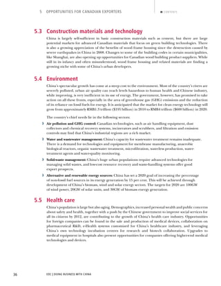 EDC | DOING BUSINESS WITH CHINA36
5 OPPORTUNITIES FOR CANADIAN EXPORTERS CONTENTS
5.3 Construction materials and technology
China is largely self-sufﬁcient in basic construction materials such as cement, but there are large
potential markets for advanced Canadian materials that focus on green building technologies. There
is also a growing appreciation of the beneﬁts of wood frame housing since the destruction caused by
severe earthquakes in China in 2008. Changes to some of the building codes in certain municipalities,
like Shanghai, are also opening up opportunities for Canadian wood building product suppliers. While
still in its infancy and often misunderstood, wood frame housing and related materials are ﬁnding a
growing niche with some of China’s urban developers.
5.4 Environment
China’s spectacular growth has come at a steep cost to the environment. Most of the country’s rivers are
severely polluted, urban air quality can reach levels hazardous to human health and Chinese industry,
while improving, is very inefﬁcient in its use of energy. The government, however, has promised to take
action on all these fronts, especially in the area of greenhouse gas (GHG) emissions and the reduction
of its reliance on fossil fuels for energy. It is anticipated that the market for clean energy technology will
grow from approximately RMB1.3 trillion ($195 billion) in 2010 to RMB4 trillion ($600 billion) in 2020.
The country’s chief needs lie in the following sectors:
› Air pollution and GHG control: Canadian technologies, such as air handling equipment, dust
collectors and chemical recovery systems, incinerators and scrubbers, and ﬁltration and emission
controls may ﬁnd that China’s industrial regions are a rich market.
› Water and wastewater management: China’s capacity for wastewater treatment remains inadequate.
There is a demand for technologies and equipment for membrane manufacturing, anaerobic
biological reactors, organic wastewater treatment, microﬁltration, waterless production, water-
treatment agents and water-quality monitoring.
› Solid-waste management: China’s huge urban populations require advanced technologies for
managing solid wastes, and low-cost resource recovery and waste-handling systems offer good
export prospects.
› Alternative and renewable energy sources: China has set a 2020 goal of increasing the percentage
of non-fossil fuel sources in its energy generation by 15 per cent. This will be achieved through
development of China’s biomass, wind and solar energy sectors. The targets for 2020 are 100GW
of wind power, 20GW of solar units, and 30GW of biomass energy generation.
5.5 Health care
China’s population is large but also aging. Demographics, increased personal wealth and public concerns
about safety and health, together with a push by the Chinese government to improve social services for
all its citizens by 2012, are contributing to the growth of China’s health care industry. Opportunities
for foreign companies can be found in the sale and production of medical devices, collaboration on
pharmaceutical R&D, e-Health systems customized for China’s healthcare industry, and leveraging
China’s own technology incubation centres for research and biotech collaboration. Upgrades to
medical equipment in hospitals also present opportunities for companies offering higher-end medical
technologies and devices.
NEXTBACK
 