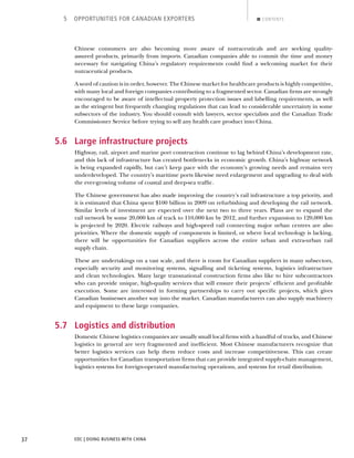 EDC | DOING BUSINESS WITH CHINA37
5 OPPORTUNITIES FOR CANADIAN EXPORTERS CONTENTS
Chinese consumers are also becoming more aware of nutraceuticals and are seeking quality-
assured products, primarily from imports. Canadian companies able to commit the time and money
necessary for navigating China’s regulatory requirements could ﬁnd a welcoming market for their
nutraceutical products.
A word of caution is in order, however. The Chinese market for healthcare products is highly competitive,
with many local and foreign companies contributing to a fragmented sector. Canadian ﬁrms are strongly
encouraged to be aware of intellectual property protection issues and labelling requirements, as well
as the stringent but frequently changing regulations that can lead to considerable uncertainty in some
subsectors of the industry. You should consult with lawyers, sector specialists and the Canadian Trade
Commissioner Service before trying to sell any health care product into China.
5.6 Large infrastructure projects
Highway, rail, airport and marine port construction continue to lag behind China’s development rate,
and this lack of infrastructure has created bottlenecks in economic growth. China’s highway network
is being expanded rapidly, but can’t keep pace with the economy’s growing needs and remains very
underdeveloped. The country’s maritime ports likewise need enlargement and upgrading to deal with
the ever-growing volume of coastal and deep-sea trafﬁc.
The Chinese government has also made improving the country’s rail infrastructure a top priority, and
it is estimated that China spent $100 billion in 2009 on refurbishing and developing the rail network.
Similar levels of investment are expected over the next two to three years. Plans are to expand the
rail network by some 20,000 km of track to 110,000 km by 2012, and further expansion to 120,000 km
is projected by 2020. Electric railways and high-speed rail connecting major urban centres are also
priorities. Where the domestic supply of components is limited, or where local technology is lacking,
there will be opportunities for Canadian suppliers across the entire urban and extra-urban rail
supply chain.
These are undertakings on a vast scale, and there is room for Canadian suppliers in many subsectors,
especially security and monitoring systems, signalling and ticketing systems, logistics infrastructure
and clean technologies. Many large transnational construction ﬁrms also like to hire subcontractors
who can provide unique, high-quality services that will ensure their projects’ efﬁcient and proﬁtable
execution. Some are interested in forming partnerships to carry out speciﬁc projects, which gives
Canadian businesses another way into the market. Canadian manufacturers can also supply machinery
and equipment to these large companies.
5.7 Logistics and distribution
Domestic Chinese logistics companies are usually small local ﬁrms with a handful of trucks, and Chinese
logistics in general are very fragmented and inefﬁcient. Most Chinese manufacturers recognize that
better logistics services can help them reduce costs and increase competitiveness. This can create
opportunities for Canadian transportation ﬁrms that can provide integrated supply-chain management,
logistics systems for foreign-operated manufacturing operations, and systems for retail distribution.
NEXTBACK
 