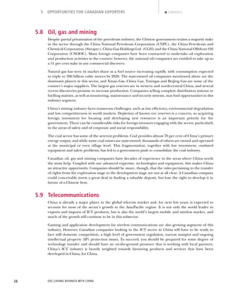 EDC | DOING BUSINESS WITH CHINA38
5 OPPORTUNITIES FOR CANADIAN EXPORTERS CONTENTS
5.8 Oil, gas and mining
Despite partial privatization of the petroleum industry, the Chinese government retains a majority stake
in the sector through the China National Petroleum Corporation (CNPC), the China Petroleum and
Chemical Corporation (Sinopec), China Gas Holdings Ltd. (CGH) and the China National Offshore Oil
Corporation (CNOOC). Many foreign companies have been contracted to undertake oil exploration
and production activities in the country; however, the national oil companies are entitled to take up to
a 51 per cent stake in any commercial discovery.
Natural gas has seen its market share as a fuel source increasing rapidly, with consumption expected
to triple to 300 billion cubic metres by 2020. The state-owned oil companies mentioned above are the
dominant players in this sector, and Xinao Gas, China Gas, Towngas and Beijing Gas are some of the
country’s major suppliers. The largest gas reserves are in western and north-central China, and several
recent discoveries promise to increase production. Companies selling complete distribution systems or
fuelling stations, as well as monitoring, maintenance and security systems, may ﬁnd opportunities in this
industry segment.
China’s mining industry faces numerous challenges, such as low efﬁciency, environmental degradation
and low competitiveness in world markets. Depletion of known ore reserves is a concern, so acquiring
foreign investment for locating and developing new resources is an important priority for the
government. There can be considerable risks for foreign investors engaging with the sector, particularly
in the areas of safety and of corporate and social responsibility.
The coal sector has some of the severest problems. Coal provides almost 70 per cent of China’s primary
energy output, and while some coal mines are state-owned, thousands of others are owned and operated
at the municipal or even village level. This fragmentation, together with low investment, outdated
equipment and safety problems, has led to a government push to consolidate the coal industry.
Canadian oil, gas and mining companies have decades of experience in the areas where China needs
the most help. Coupled with our advanced expertise, technologies and equipment, this makes China
an attractive opportunity. Companies should be aware, though, that the rules pertaining to the transfer
of rights from the exploration stage to the development stage are not at all clear. A Canadian company
could conceivably invest a great deal in ﬁnding a valuable deposit, but lose the right to develop it in
favour of a Chinese ﬁrm.
5.9 Telecommunications
China is already a major player in the global telecom market and, for next few years, is expected to
account for most of the sector’s growth in the Asia-Paciﬁc region. It is not only the world leader in
exports and imports of ICT products, but is also the world’s largest mobile and wireless market, and
much of the growth will continue to be in this subsector.
Gaming and application development for wireless communications are also growing segments of this
industry. However, Canadian companies looking to the ICT sector in China will have to be ready to
face stiff domestic competition, a high level of government regulation, narrow margins and ongoing
intellectual property (IP) protection issues. To succeed, you should be prepared for some degree of
technology transfer and should have an on-the-ground presence that is working with local partners.
China’s ICT industry is heavily weighted towards favouring products and services that have been
developed in China, for China.
NEXTBACK
 